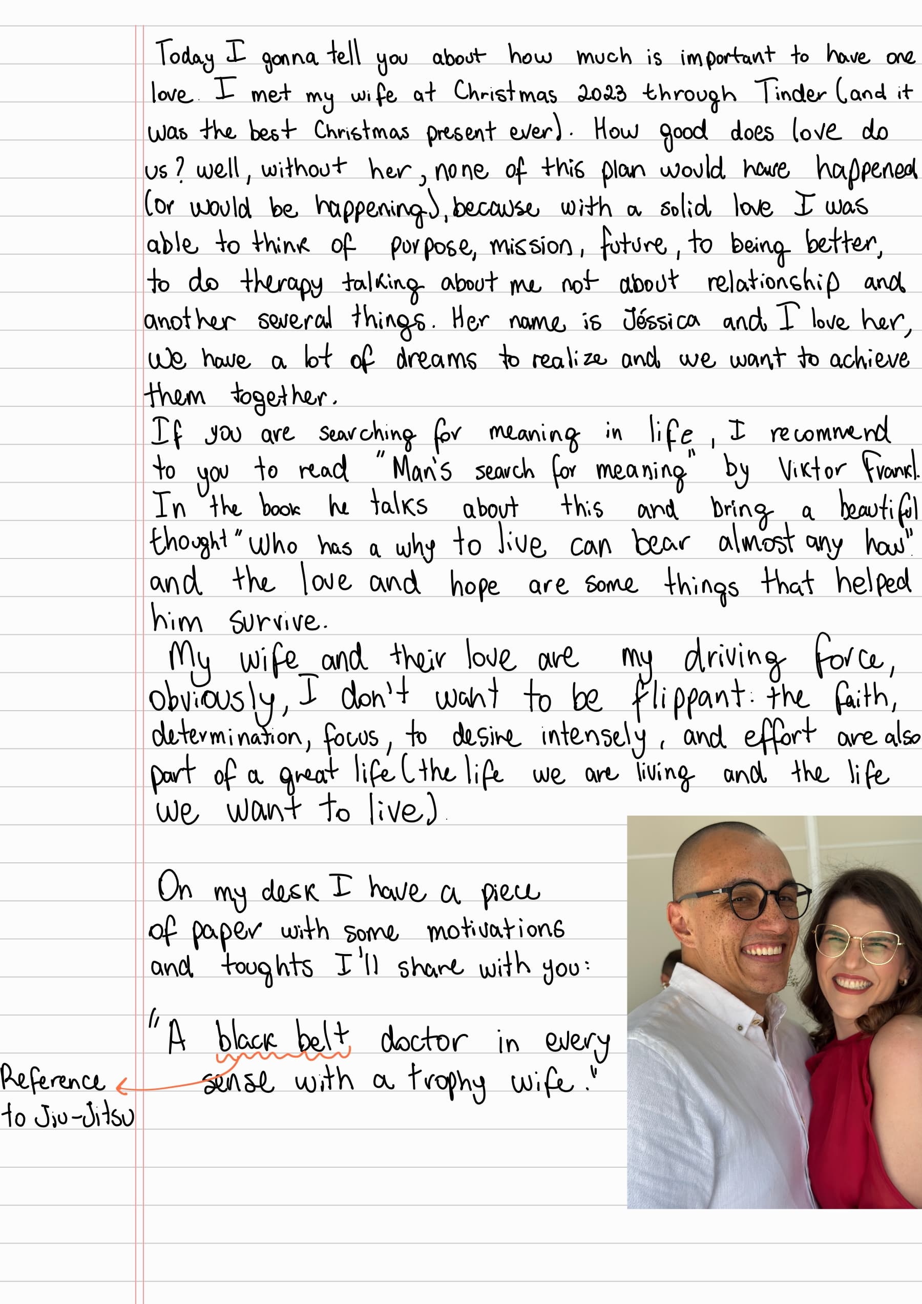Today I gonna tell you about how much is important to have one love. I met my wife at Christmas 2023 through Tinder (and it was the best Christmas present ever). How good does love do us? well, without her, none of this plan would have happened (or would be happening), because with a solid love I was
able to think of purpose, mission, future, to being better, to do therapy talking about me not about relationship and another several things. Her name is Jéssica and I love her,
We have a lot of dreams to realize and we want to achieve them together. If you are searching for meaning in life, I recommend to you to read "Man's search for meaning" by Viktor Frankl. In the book he talks about this and bring a beautiful thought "who has a why to live can bear almost any how" and the love and hope are some things that helped him Survive. My wife and their love are my driving force, obviously, I don't want to be flippant. the faith, determination, focus, to desire intensely, and effort are also
part of a great life (the life we are living and the life we want to live).
On my desk I have a piece of paper with some motivations and toughts I'll share with you:
"A black belt doctor in every sense with a trophy wife." Reference to Jiu-Jitsu