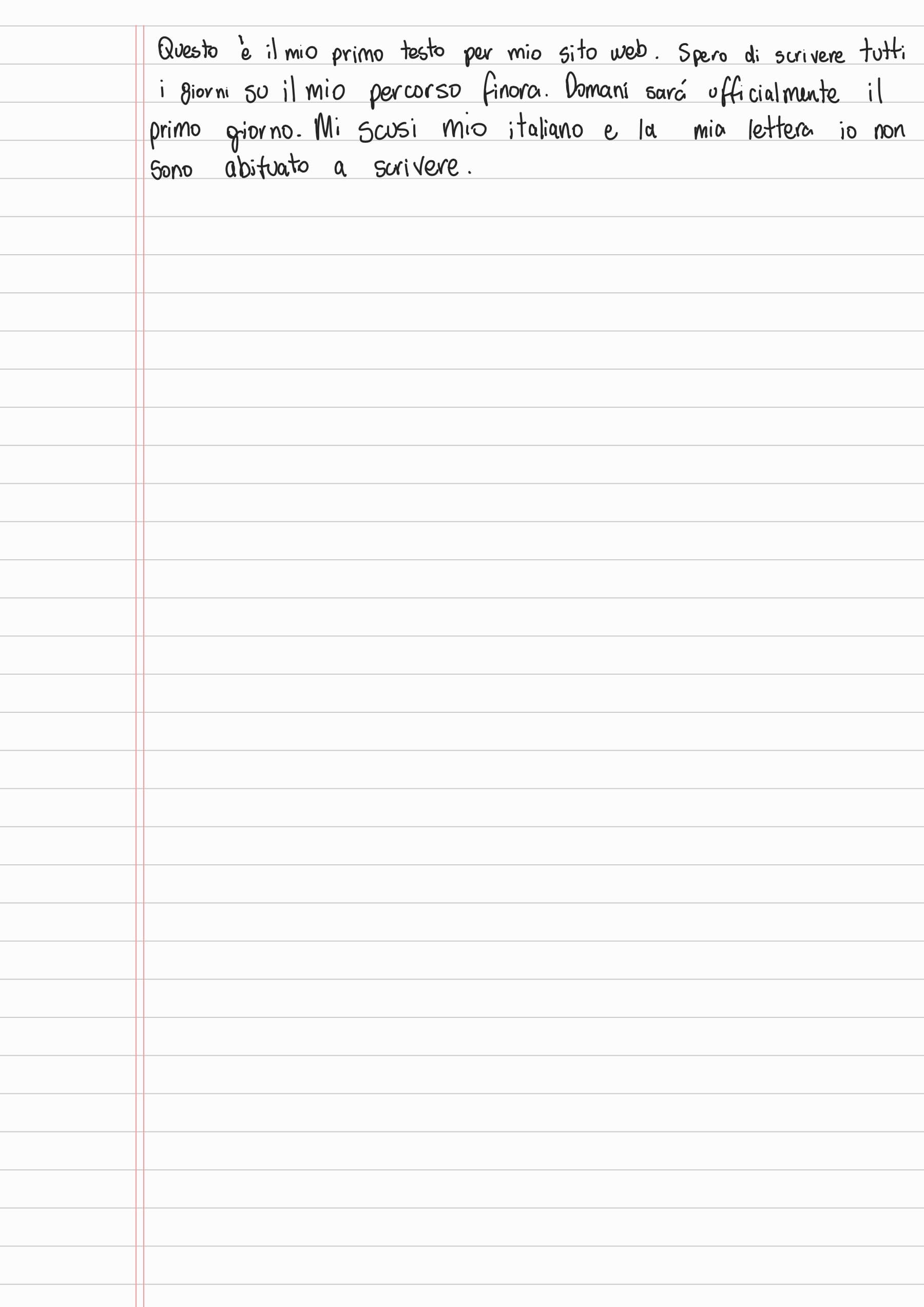 Questo è il mio primo testo per mio sito web. Spero di scrivere tutti i giorni su il mio percorso finora. Domani sará ufficialmente il primo giorno. Mi scusi mio italiano e la mia lettera io non sono abituato a scrivere.