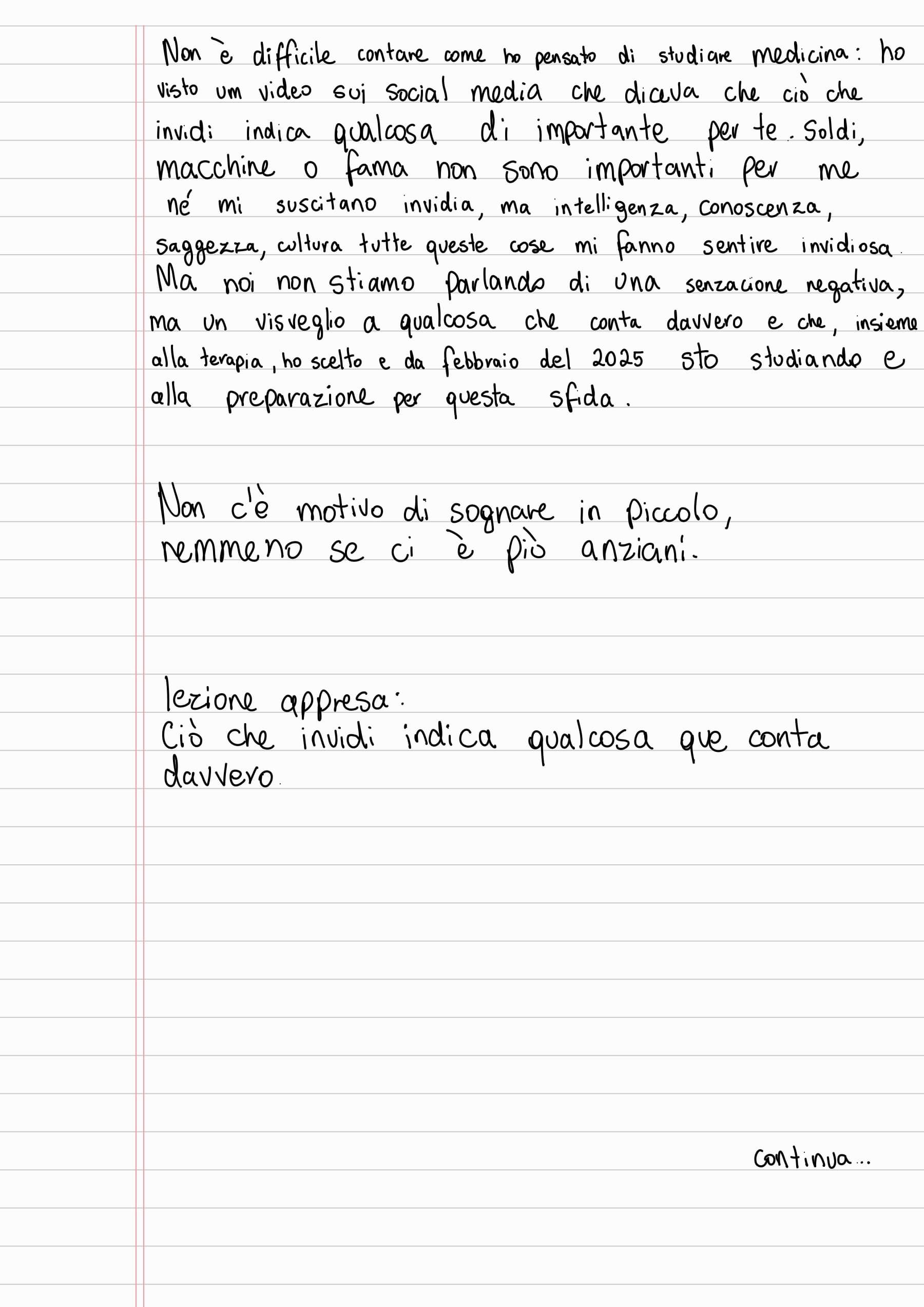 Non è difficile contare come ho pensato di studiare medicina: ho visto um video sui social media che diceva che ciò che invidi indica qualcosa di importante per te. Soldi,
macchine o fama non sono importanti per me
né mi suscitano invidia, ma intelligenza, conoscenza, saggezza, cultura tutte queste cose mi fanno sentire invidiosa. Ma noi non stiamo parlando di una senzacione negativa,
ma un visveglio a qualcosa che conta davvero e che, insieme alla terapia, ho scelto e da febbraio del 2025 sto studiando e alla preparazione per questa sfida.
Non c'è motivo di sognare in piccolo,
remmeno se ci è più anziani.
lezione appresa:
Ciò che invidi indica qualcosa que conta
davvero
Continua...