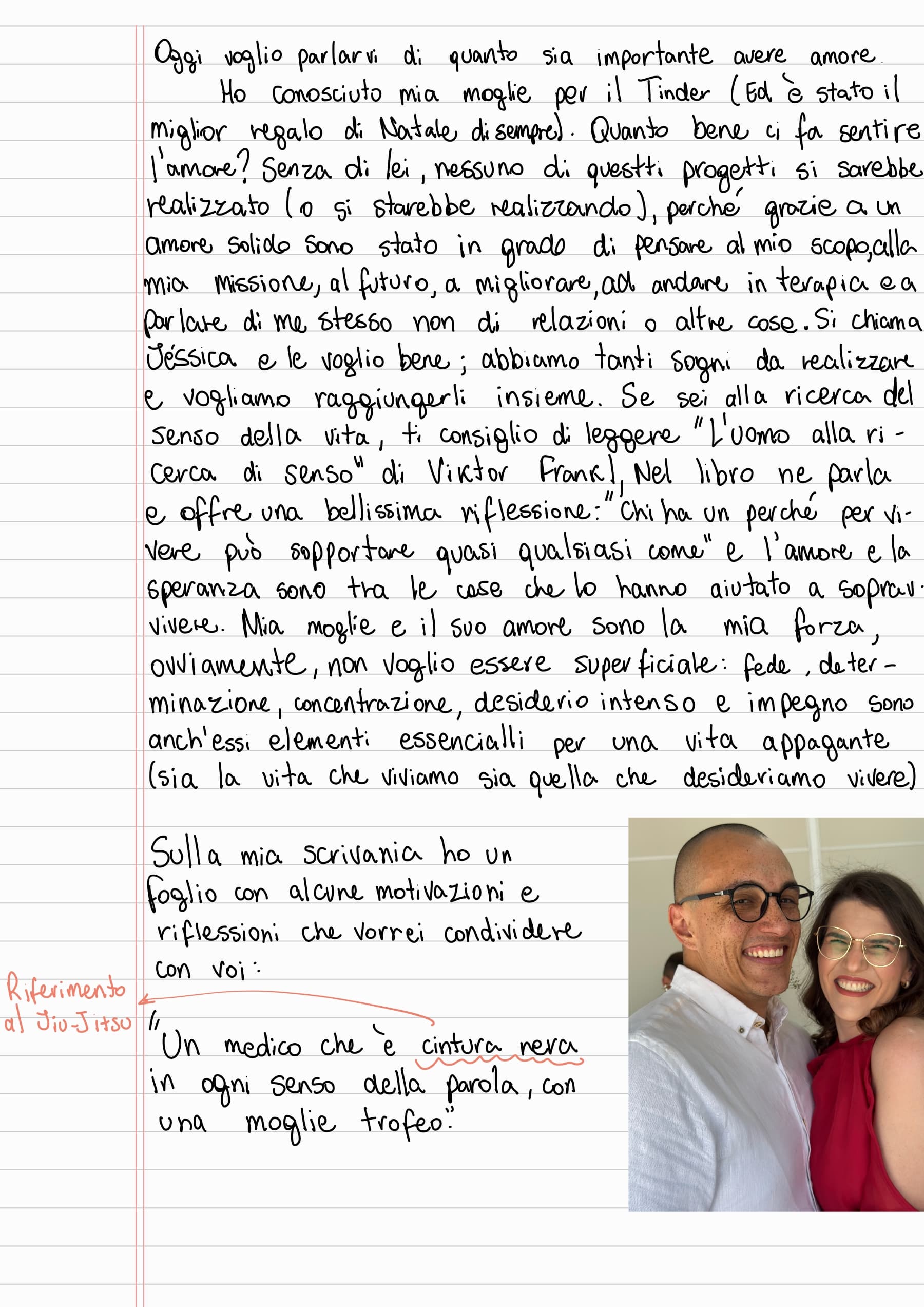 Oggi voglio parlarvi di quanto sia importante avere amore. Ho conosciuto mia moglie per il Tinder (Ed è stato il miglior regalo di Natale di sempre). Quanto bene ci fa sentire l'amore? Senza di lei, nessuno di questi progetti si sarebbe realizzato (o si starebbe realizzando), perché grazie a un amore solido sono stato in grado di pensare al mio scopo, alla mia missione, al futuro, a migliorare, ad andare in terapia e a parlare di me stesso non di relazioni o altre cose. Si chiama Jéssica e le voglio bene; abbiamo tanti sogni da realizzare
e vogliamo raggiungerli insieme. Se sei alla ricerca del senso della vita, ti consiglio di leggere "L'uomo alla ricerca di senso" di Viktor Frankl nel libro ne parla e offre una bellissima riflessione: "Chi ha un perché per vivere può sopportare quasi qualsiasi come" e l'amore e la speranza sono tra le cose che lo hanno aiutato a sopravvivere. Mia moglie e il suo amore sono la mia forza, ovviamente, non voglio essere superficiale: fede, determinazione, concentrazione, desiderio intenso e impegno sono anch'essi elementi essenziali per una vita appagante (sia la vita che viviamo sia quella che desideriamo vivere)
Sulla mia scrivania ho un foglio con alcune motivazioni e riflessioni che vorrei condividere con voi.
"Un medico che è cintura nera in ogni senso della parola, con una moglie trofeo." (Riferimento al Jiu-Jitsu)