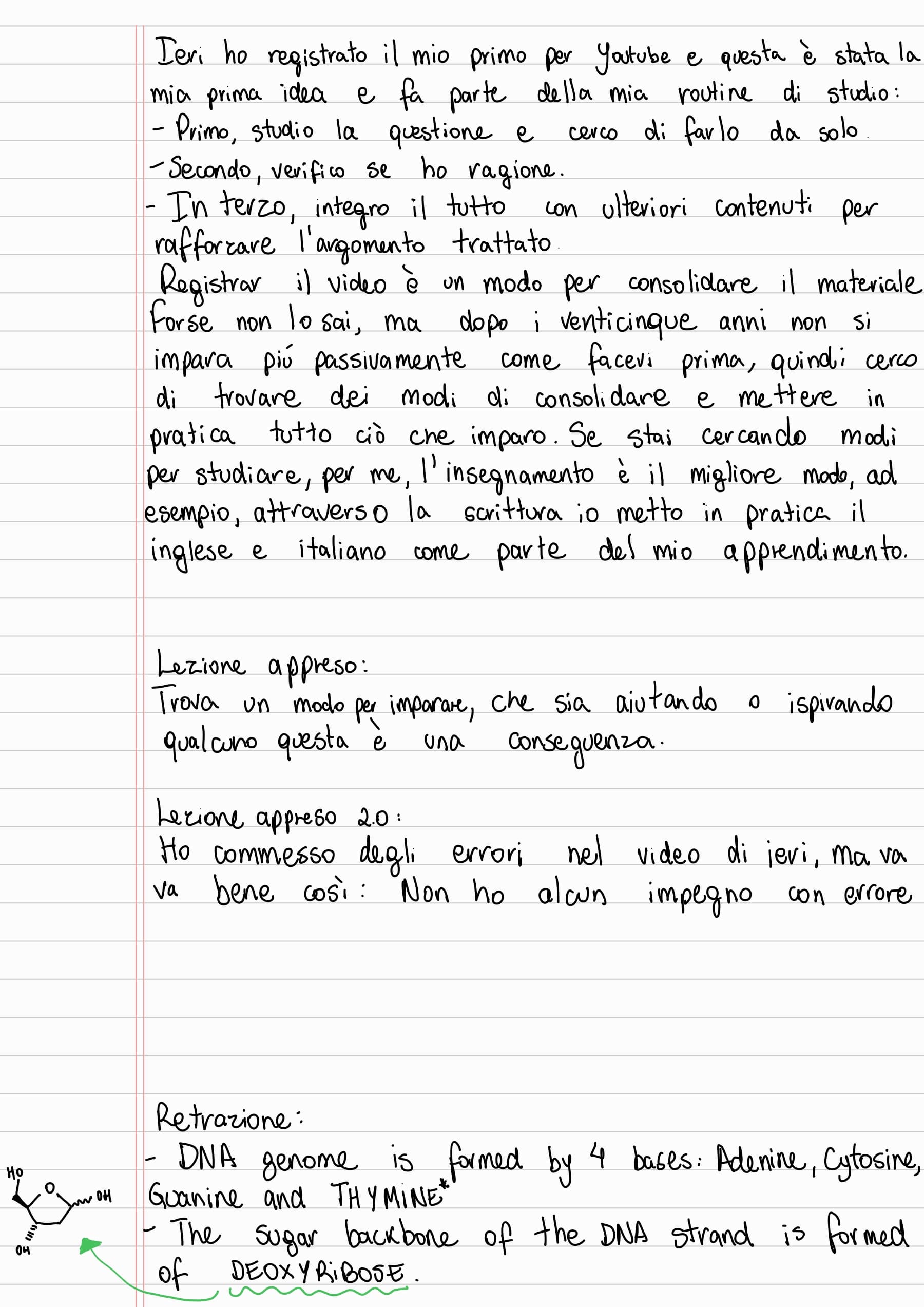 Ieri ho registrato il mio primo per Youtube e questa è stata la mia prima idea e fa parte della mia routine di studio:
- Primo, studio la questione e cerco di farlo da solo
- Secondo, verifico se ho ragione.
- In terzo, integro il tutto con ulteriori contenuti per rafforzare l'argomento trattato.
Registrar il video è un modo per consolidare il materiale forse non lo sai, ma dopo i venticinque anni non si impara piú passivamente come facevi prima, quindi cerco di trovare dei modi di consolidare e mettere in pratica tutto ciò che imparo. Se stai cercando modi per studiare, per me, l'insegnamento è il migliore mode, ad
esempio, attraverso la scrittura io metto in pratica il inglese e italiano come parte del mio apprendimento.
Lezione appreso:
Trova un modo per imparare, che sia aiutando o ispirando qualcuno questa è una conseguenza.
Lezione appreso 2.0:
Ho commesso degli errori nel video di jevi, ma va bene così: Non ho alcun impegno con errore
Retrazione:
- DNA genome is formed by 4 bases: Adenine, Cytosine, Guanine and THYMINE*
- The Sugar backbone of the DNA strand is formed of DEOXYRIBOSE.