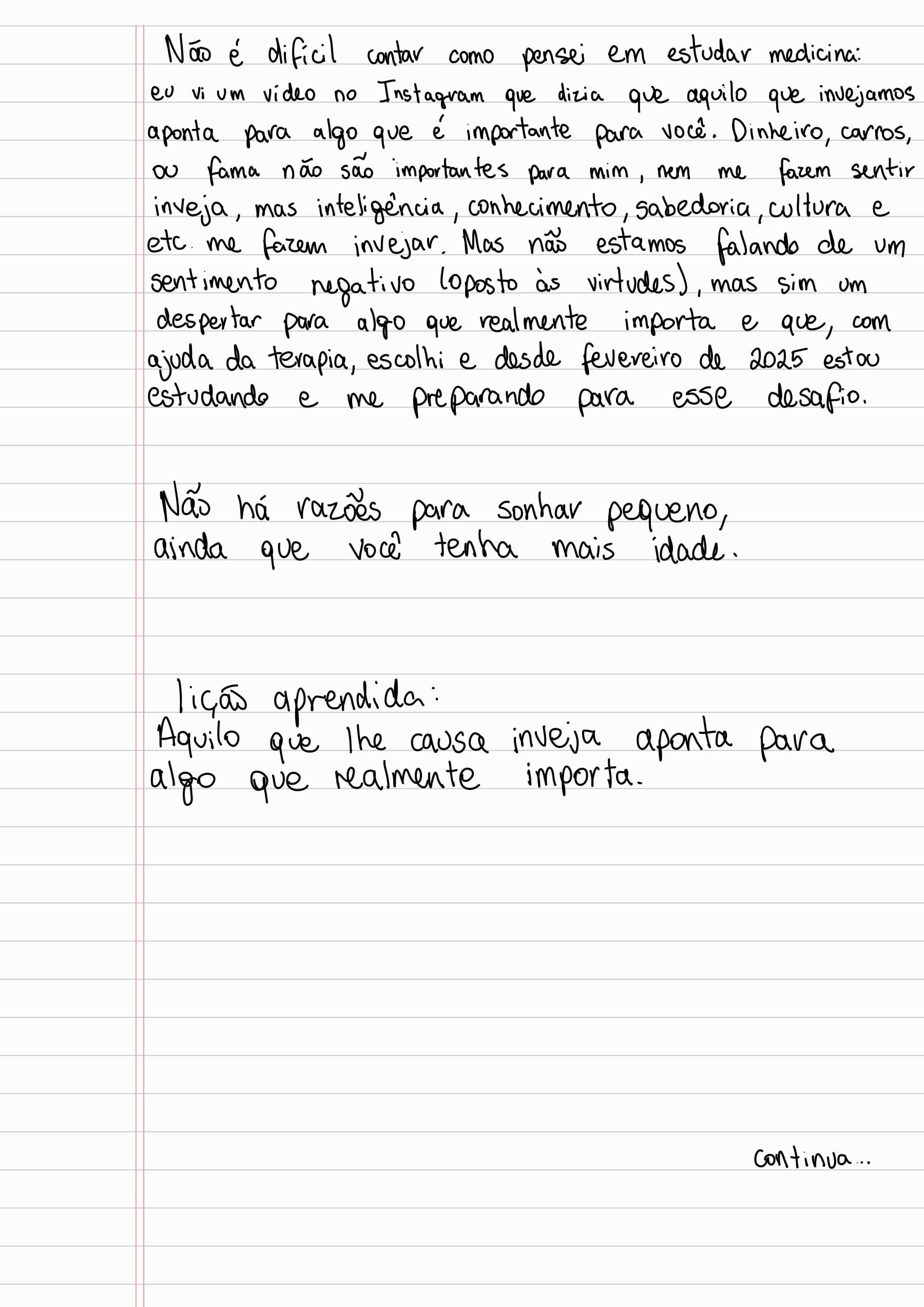 Não é difícil contar como pensei em estudar medicina: eu vi um video no Instagram que dizia que aquilo que invejamos aponta para algo que é importante para você. Dinheiro, carros ou fama não são importantes para mim, nem me fazem sentir inveja, mas inteligencia, conhecimento, sabedoria, cultura e etc. me fazem invejar. Mas não estamos falando de um sentimento negativo (oposto às virtudes), mas sim um despertar para algo que realmente importa e que, com ajuda da terapia, escolhi e desde fevereiro de 2025 estou estudando e me preparando para esse desafio.
Não há razões para sonhar pequeno,
ainda que você tenha mais idade.
lição aprendida:
Aquilo que lhe causa inveja aponta para
algo que realmente importa.
Continua...