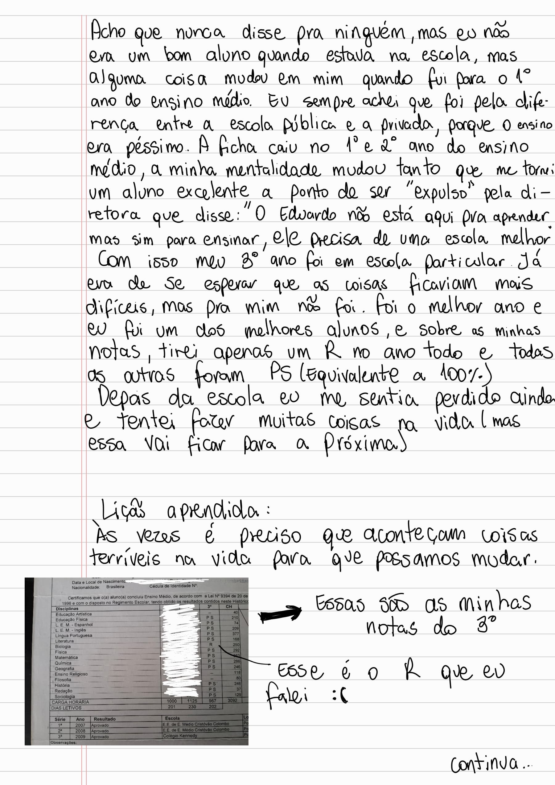 Acho que nunca disse pra ninguém, mas eu não era um bom aluno quando estava na escola, mas alguma coisa mudou em mim quando fui para o 1º ano do ensino médio. Eu sempre achei que foi pela diferença entre a escola pública e a privada, porque o ensino era péssimo. A ficha caiu no 1º e 2º ano do ensino médio, a minha mentalidade mudou tanto que me tornei um aluno excelente a ponto de ser "expulso" pela diretora que disse: "O Eduardo não está aqui pra aprender, mas sim para ensinar, ele precisa de uma escola melhor". Com isso meu 3º ano foi em escola particular já era de se esperar que as coisas ficariam mais difíceis, mas pra mim não foi. Foi o melhor ano e eu fui um dos melhores alunos, e sobre as minhas notas: tirei apenas um R no ano todo e todas as outras foram PS (Equivalente a 100%).
Depois da escola eu me sentia perdido ainda e tentei fazer muitas coisas na vida (mas essa vai ficar para a próxima)
Lição aprendida :
Às vezes é preciso que aconteçam coisas terríveis na vida para que possamos mudar.
Essas são as minhas notas do 3 ano
Esse é o R que eu falei :(
Continua...