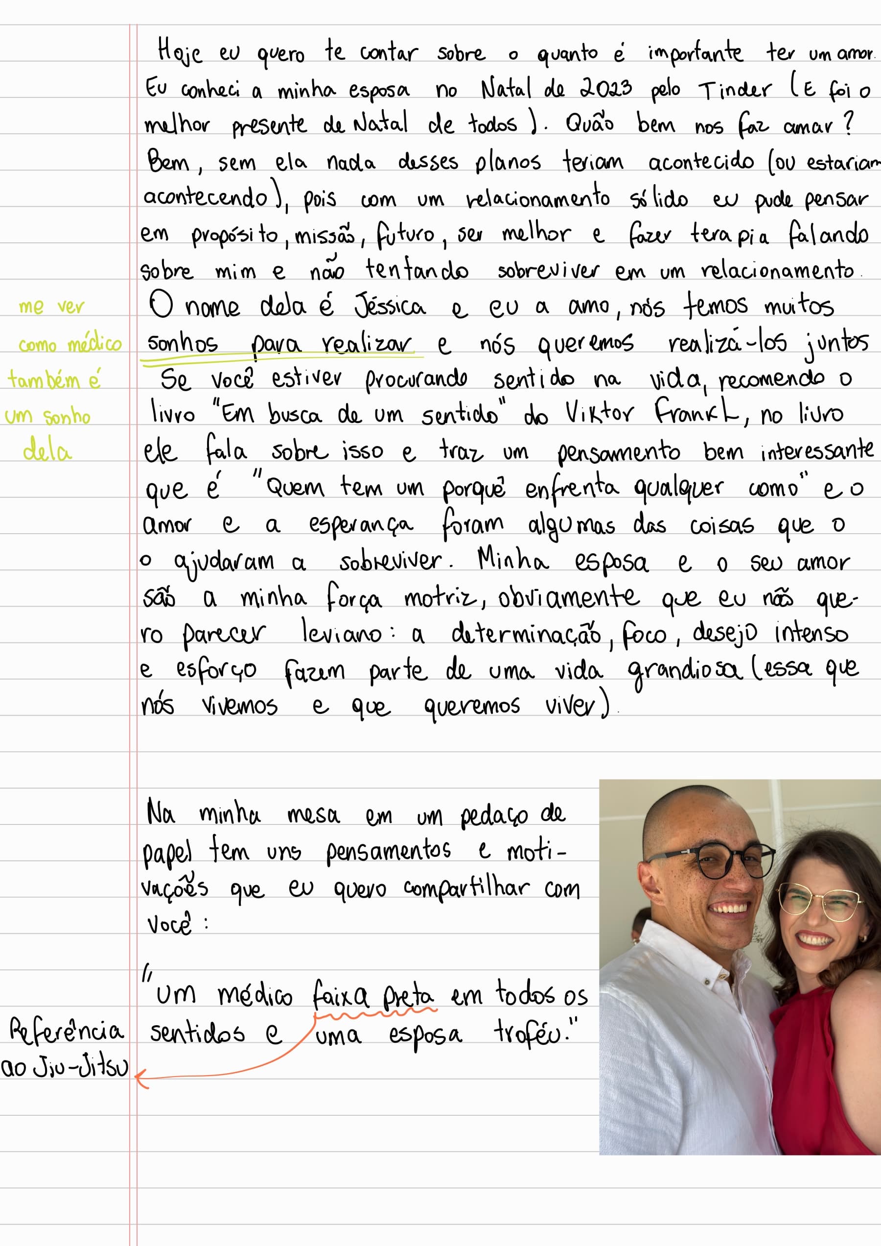 Hoje eu quero te contar sobre o quanto é importante ter um amor. Eu conheci a minha esposa no Natal de 2023 pelo Tinder (E foi o
melhor presente de Natal de todos ). Quão bem nos faz amar? Bem, sem ela nada desses planos teriam acontecido (ou estariam acontecendo), pois com um relacionamento sólido eu pude pensar em propósito, missão, futuro, ser melhor e fazer terapia falando sobre mim e não tentando sobreviver em um relacionamento. O nome dela é Jéssica e eu a amo, nós temos muitos sonhos para realizar e nós queremos realizá-los juntos. (me ver como médico também é um sonho dela)
Se você estiver procurando sentido na vida, recomendo o livro "Em busca de um sentido" do Viktor Frankl, no livro ele fala sobre isso e traz um pensamento bem interessante que é "Quem tem um porquê enfrenta qualquer como" e o amor e a esperança foram algumas das coisas que o ajudaram a sobreviver. Minha esposa e o seu amor são a minha força motriz, obviamente que eu não quero parecer leviano: a determinação, foco, desejo intenso
e esforço fazem parte de uma vida grandiosa (essa que nós vivemos e que queremos viver).
Na minha mesa em um pedaço de papel tem uns pensamentos e motivações que eu quero compartilhar com você:
"Um médico faixa preta em todos os sentidos e uma esposa troféu." (Referência ao Jiu-Jitsu)