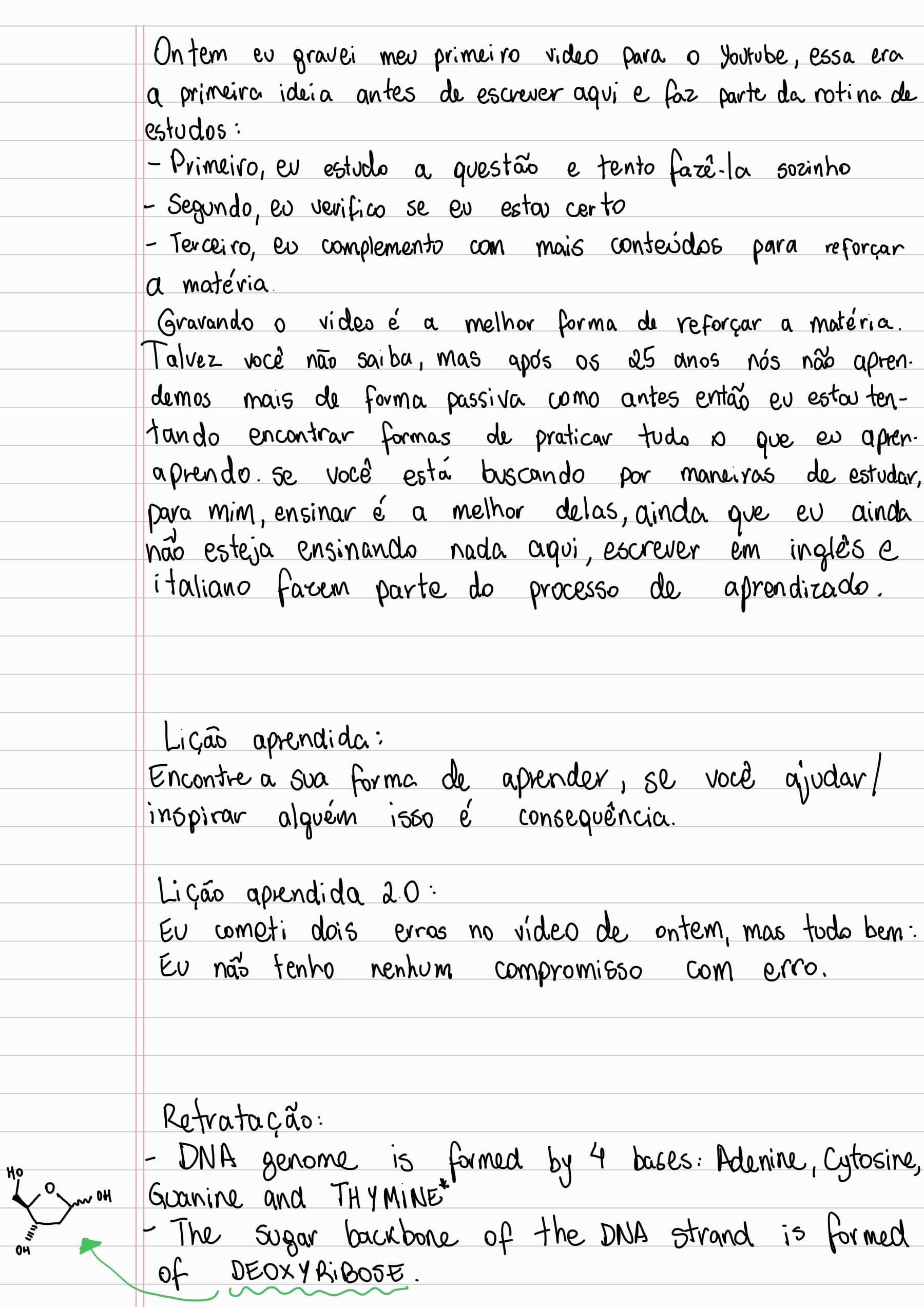 Ontem eu gravei meu primeiro video para o Youtube, essa era a primeira ideia antes de escrever aqui e faz parte da rotina de estudos:
- Primeiro, eu estudo a questão e tento fazê-la sozinho
- Segundo, eu verifico se eu estou certo
- Terceiro, eu complemento com mais conteúdos para reforçar a matéria.
Gravando o video é a melhor forma de reforçar a matéria. Talvez você não saiba, mas após os 25 anos nós não aprendemos mais de forma passiva como antes então eu estou tentando encontrar formas de praticar tudo o que eu aprendo. se você está buscando por maneiras de estudar, para mim, ensinar é a melhor delas, ainda que eu ainda
não esteja ensinando nada aqui, escrever em inglês e italiano fazem parte do processo de aprendizado.
Lição aprendida:
Encontre a sua forma de aprender, se você ajudar/inspirar alguém isso é consequência.
Lição aprendida 2.0:
Eu cometi dois erros no vídeo de ontem, mas tudo bem: Eu não tenho nenhum compromisso com erro.
Retratação:
- DNA genome is formed by 4 bases: Adenine, Cytosine, Guanine and THYMINE*
- The sugar backbone of the DNA strand is formed of DEOXYRIBOSE.